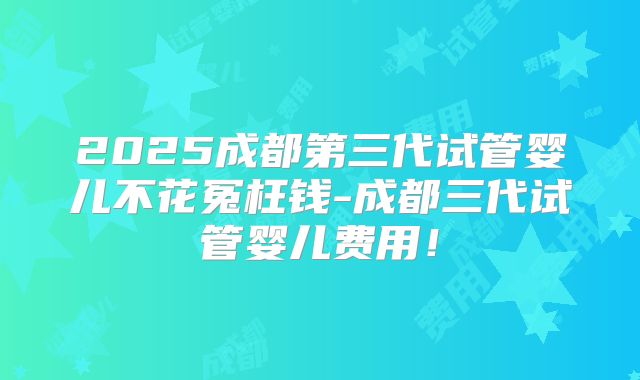 2025成都第三代试管婴儿不花冤枉钱-成都三代试管婴儿费用!