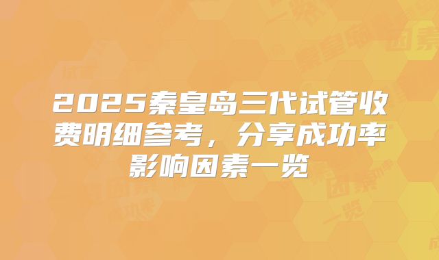 2025秦皇岛三代试管收费明细参考，分享成功率影响因素一览
