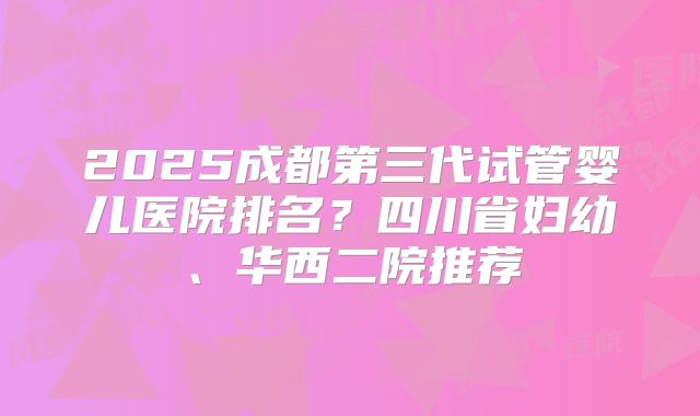 2025成都第三代试管婴儿医院排名？四川省妇幼、华西二院推荐