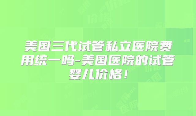 美国三代试管私立医院费用统一吗-美国医院的试管婴儿价格!