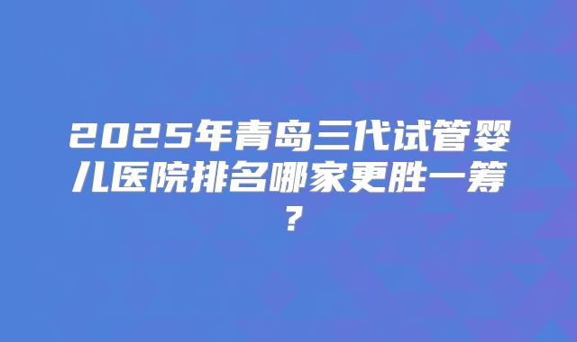 2025年青岛三代试管婴儿医院排名哪家更胜一筹?