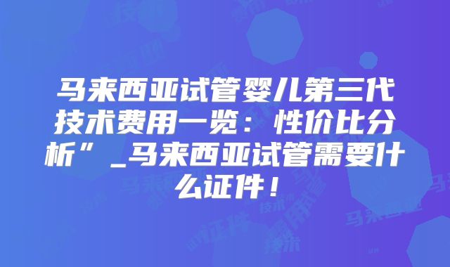 马来西亚试管婴儿第三代技术费用一览：性价比分析”_马来西亚试管需要什么证件！