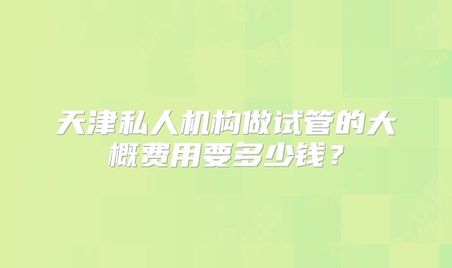 天津私人机构做试管的大概费用要多少钱?