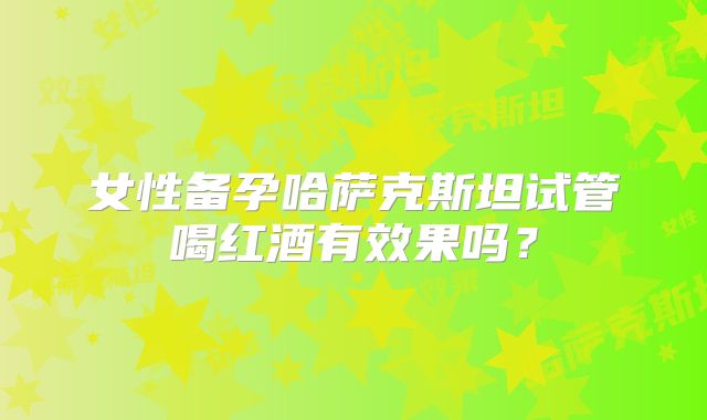女性备孕哈萨克斯坦试管喝红酒有效果吗？