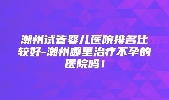 潮州试管婴儿医院排名比较好-潮州哪里治疗不孕的医院吗!