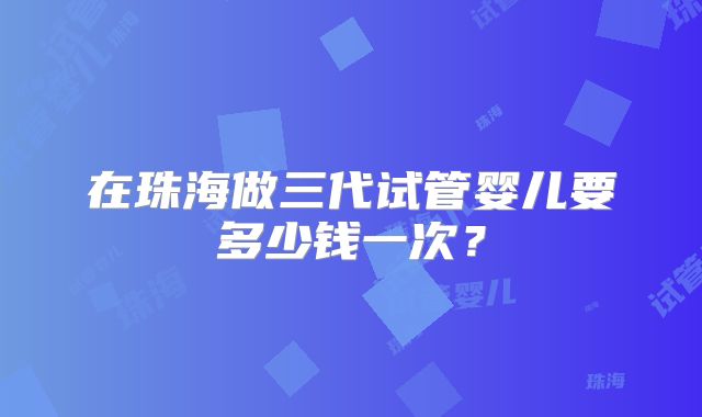 在珠海做三代试管婴儿要多少钱一次?