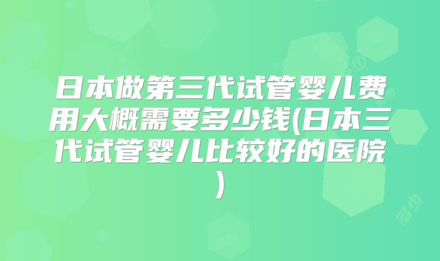 日本做第三代试管婴儿费用大概需要多少钱(日本三代试管婴儿比较好的医院)