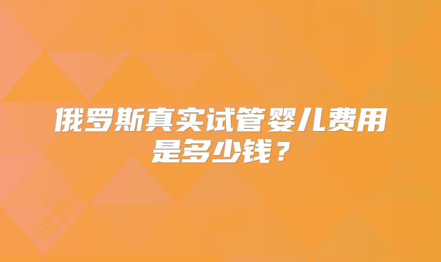 俄罗斯真实试管婴儿费用是多少钱？