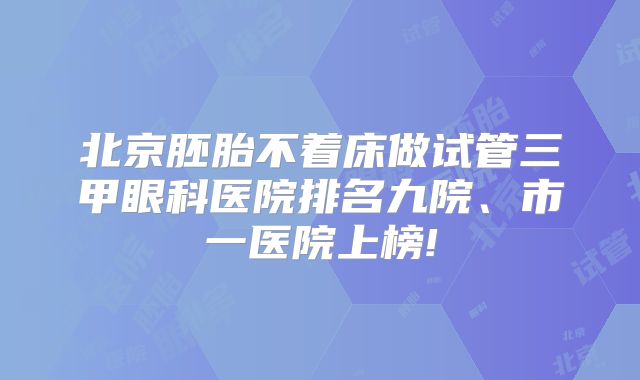 北京胚胎不着床做试管三甲眼科医院排名九院、市一医院上榜!