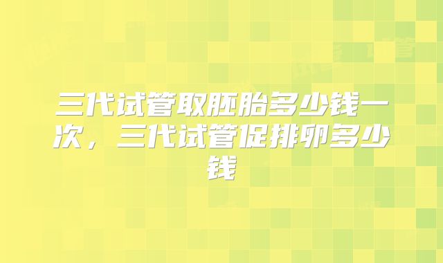 三代试管取胚胎多少钱一次,三代试管促排卵多少钱