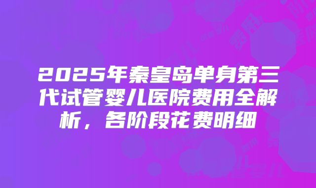 2025年秦皇岛单身第三代试管婴儿医院费用全解析，各阶段花费明细