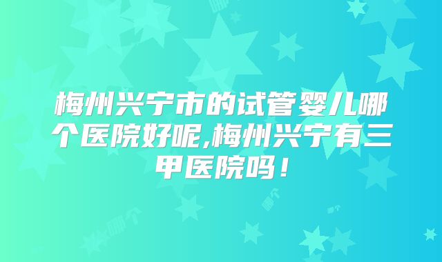 梅州兴宁市的试管婴儿哪个医院好呢,梅州兴宁有三甲医院吗!