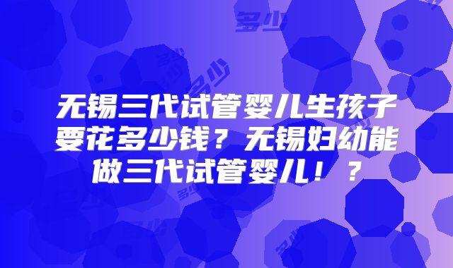 无锡三代试管婴儿生孩子要花多少钱？无锡妇幼能做三代试管婴儿！？