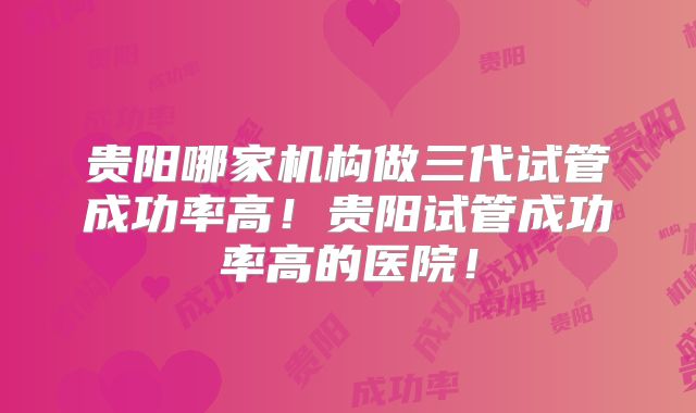 贵阳哪家机构做三代试管成功率高！贵阳试管成功率高的医院！
