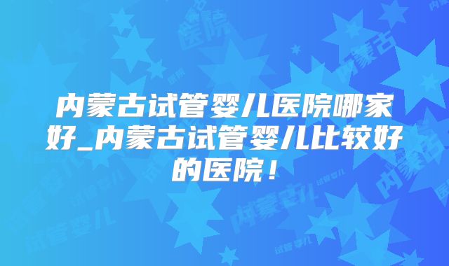 内蒙古试管婴儿医院哪家好_内蒙古试管婴儿比较好的医院!