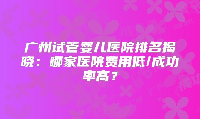 广州试管婴儿医院排名揭晓:哪家医院费用低/成功率高?