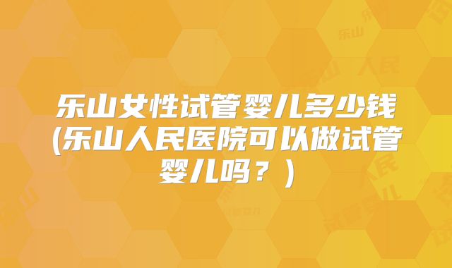 乐山女性试管婴儿多少钱(乐山人民医院可以做试管婴儿吗？)