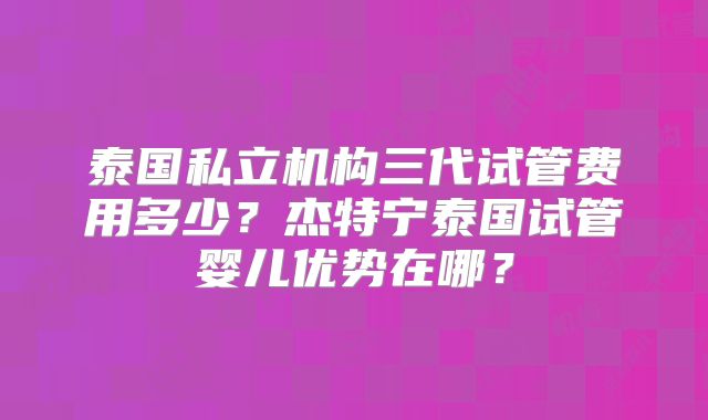 泰国私立机构三代试管费用多少？杰特宁泰国试管婴儿优势在哪？