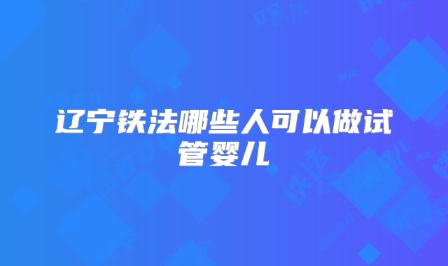 辽宁铁法哪些人可以做试管婴儿
