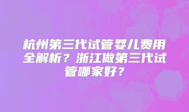 杭州第三代试管婴儿费用全解析?浙江做第三代试管哪家好?