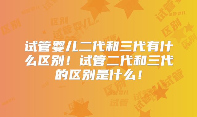 试管婴儿二代和三代有什么区别！试管二代和三代的区别是什么！