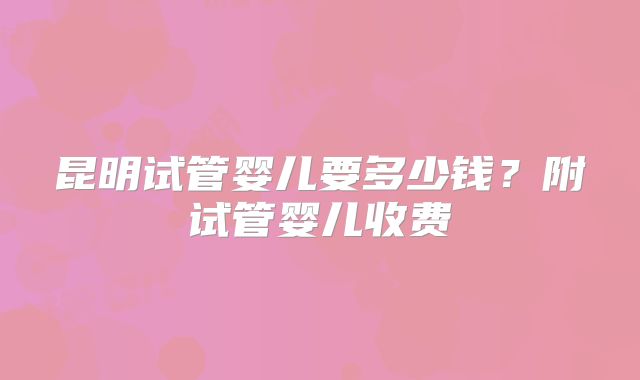昆明试管婴儿要多少钱？附试管婴儿收费