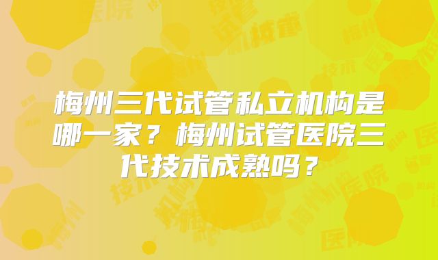 梅州三代试管私立机构是哪一家?梅州试管医院三代技术成熟吗?