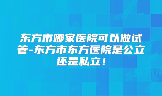 东方市哪家医院可以做试管-东方市东方医院是公立还是私立!