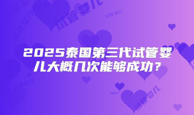 2025泰国第三代试管婴儿大概几次能够成功?
