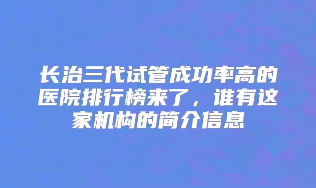 长治三代试管成功率高的医院排行榜来了，谁有这家机构的简介信息