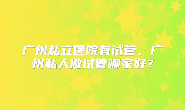 广州私立医院有试管,广州私人做试管哪家好?
