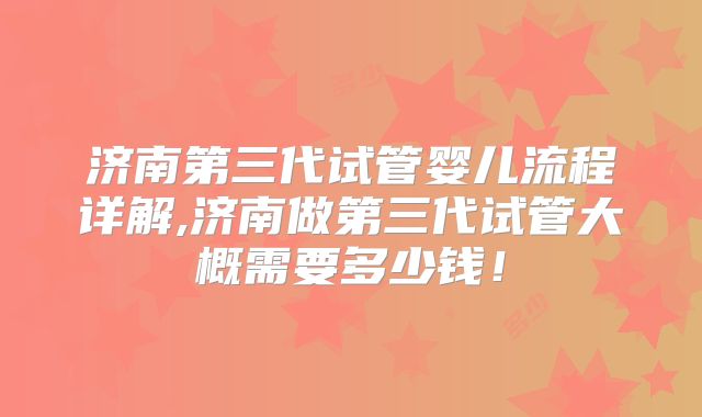 济南第三代试管婴儿流程详解,济南做第三代试管大概需要多少钱!