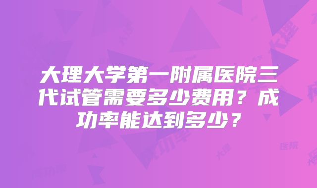 大理大学第一附属医院三代试管需要多少费用?成功率能达到多少?
