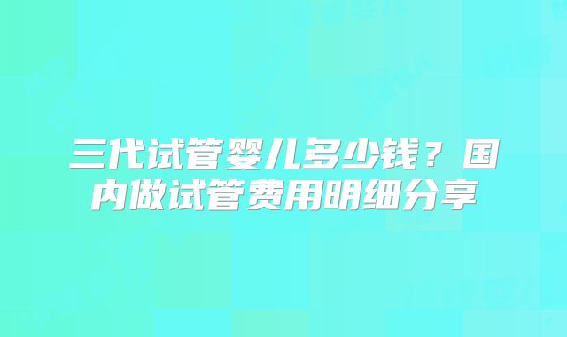 三代试管婴儿多少钱？国内做试管费用明细分享