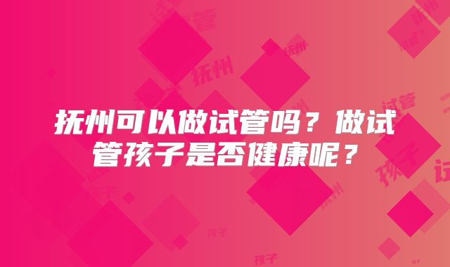 抚州可以做试管吗?做试管孩子是否健康呢?