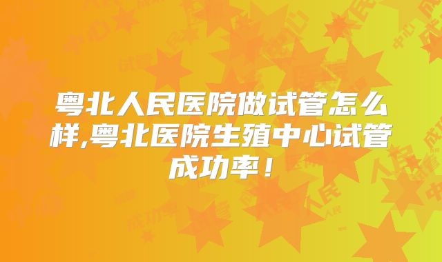 粤北人民医院做试管怎么样,粤北医院生殖中心试管成功率!