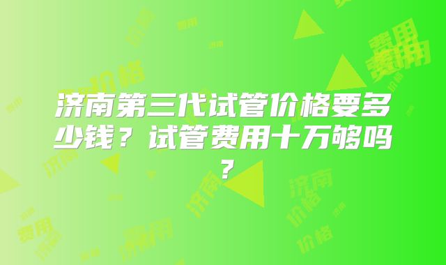 济南第三代试管价格要多少钱?试管费用十万够吗?