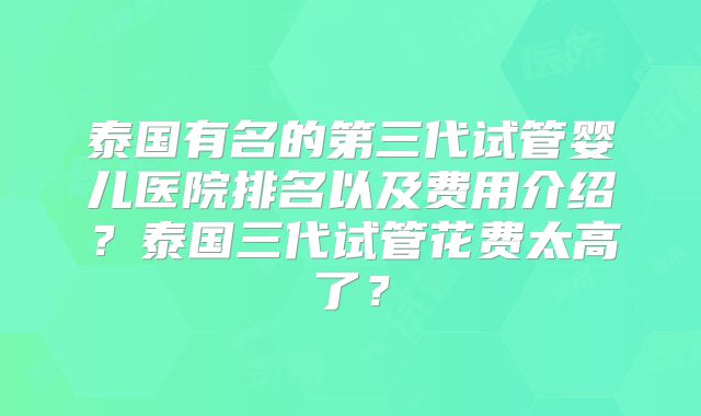 泰国有名的第三代试管婴儿医院排名以及费用介绍?泰国三代试管花费太高了?