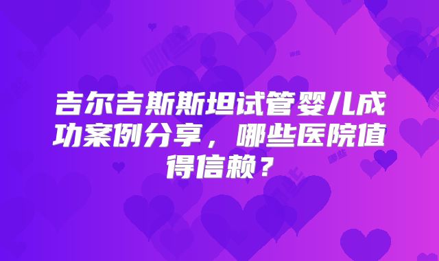 吉尔吉斯斯坦试管婴儿成功案例分享,哪些医院值得信赖?