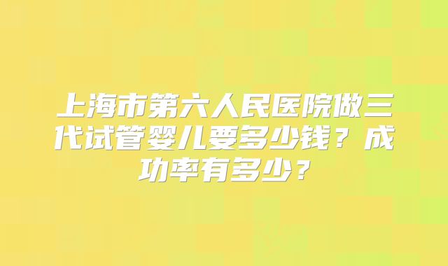 上海市第六人民医院做三代试管婴儿要多少钱?成功率有多少?