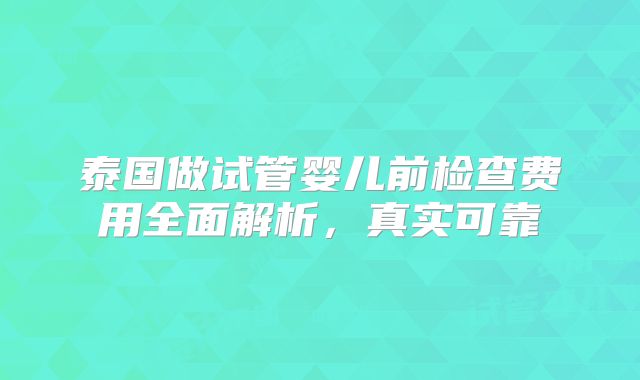 泰国做试管婴儿前检查费用全面解析,真实可靠