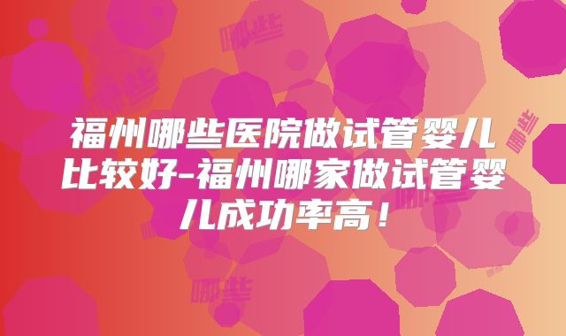 福州哪些医院做试管婴儿比较好-福州哪家做试管婴儿成功率高！