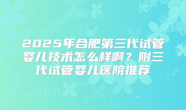 2025年合肥第三代试管婴儿技术怎么样啊?附三代试管婴儿医院推荐