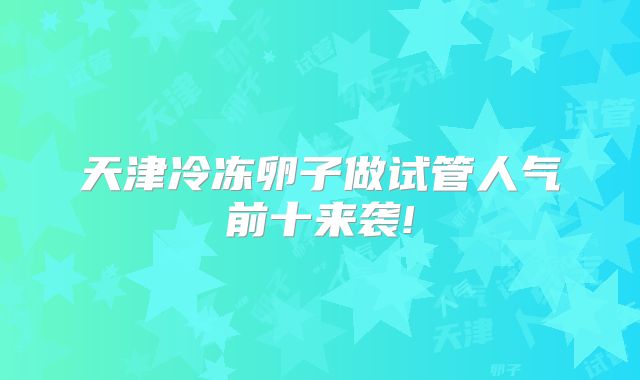 天津冷冻卵子做试管人气前十来袭!