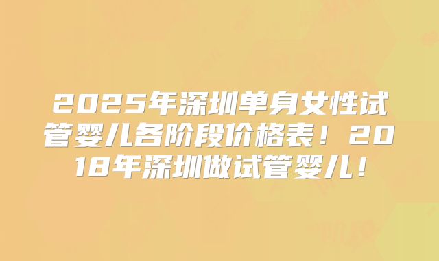 2025年深圳单身女性试管婴儿各阶段价格表！2018年深圳做试管婴儿！