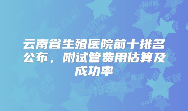 云南省生殖医院前十排名公布,附试管费用估算及成功率