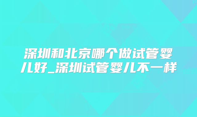 深圳和北京哪个做试管婴儿好_深圳试管婴儿不一样