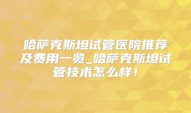哈萨克斯坦试管医院推荐及费用一览_哈萨克斯坦试管技术怎么样!