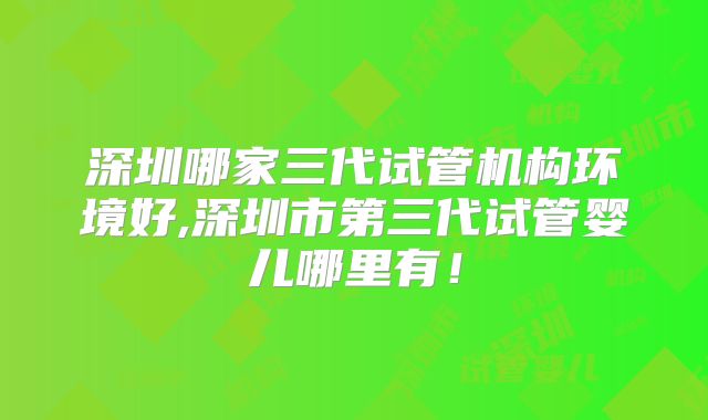 深圳哪家三代试管机构环境好,深圳市第三代试管婴儿哪里有!