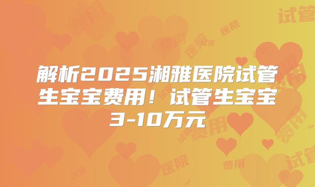 解析2025湘雅医院试管生宝宝费用！试管生宝宝3-10万元